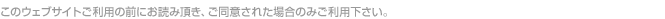 このウェブサイトご利用の前にお読み頂き、ご同意された場合のみご利用下さい。